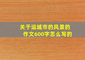 关于运城市的风景的作文600字怎么写的