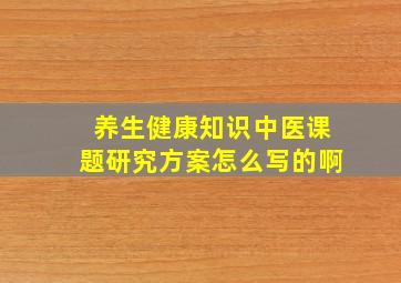 养生健康知识中医课题研究方案怎么写的啊