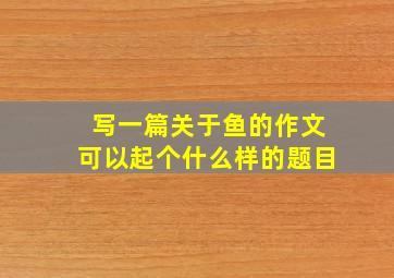 写一篇关于鱼的作文可以起个什么样的题目