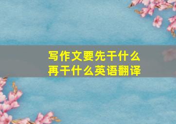 写作文要先干什么再干什么英语翻译