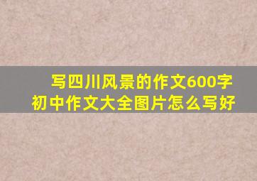 写四川风景的作文600字初中作文大全图片怎么写好