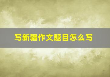 写新疆作文题目怎么写