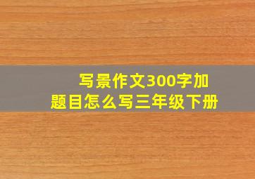 写景作文300字加题目怎么写三年级下册