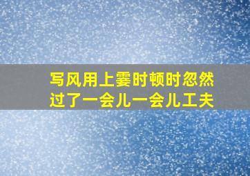 写风用上霎时顿时忽然过了一会儿一会儿工夫