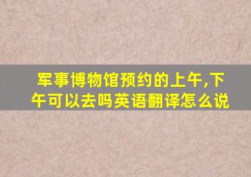 军事博物馆预约的上午,下午可以去吗英语翻译怎么说