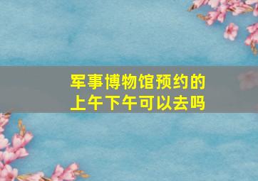 军事博物馆预约的上午下午可以去吗