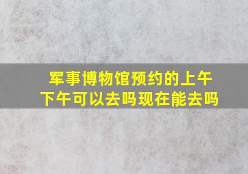 军事博物馆预约的上午下午可以去吗现在能去吗