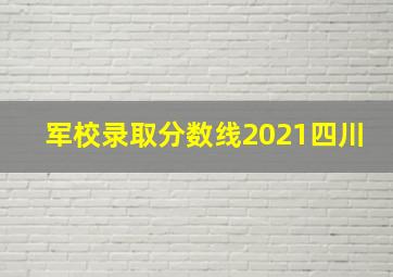 军校录取分数线2021四川