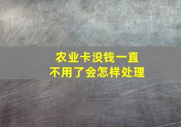 农业卡没钱一直不用了会怎样处理