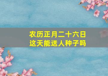 农历正月二十六日这天能送人种子吗