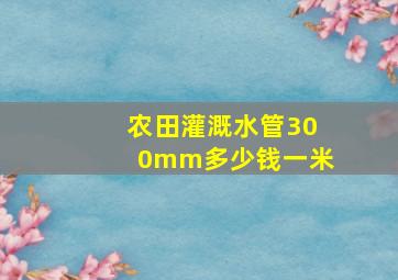 农田灌溉水管300mm多少钱一米