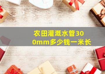 农田灌溉水管300mm多少钱一米长