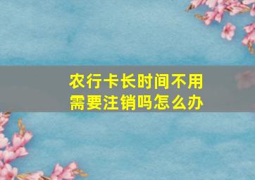 农行卡长时间不用需要注销吗怎么办