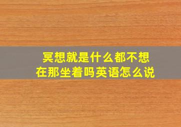 冥想就是什么都不想在那坐着吗英语怎么说