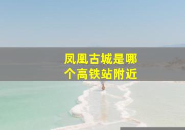 凤凰古城是哪个高铁站附近