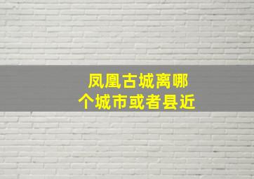 凤凰古城离哪个城市或者县近