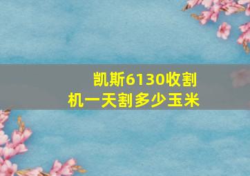 凯斯6130收割机一天割多少玉米