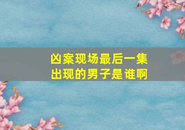 凶案现场最后一集出现的男子是谁啊