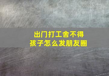 出门打工舍不得孩子怎么发朋友圈