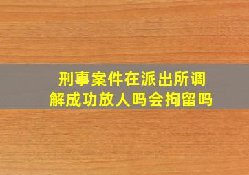 刑事案件在派出所调解成功放人吗会拘留吗