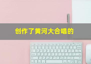 创作了黄河大合唱的