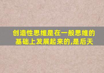 创造性思维是在一般思维的基础上发展起来的,是后天