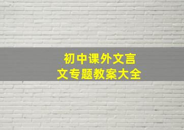 初中课外文言文专题教案大全