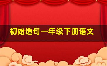 初始造句一年级下册语文