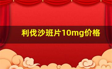 利伐沙班片10mg价格