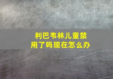 利巴韦林儿童禁用了吗现在怎么办