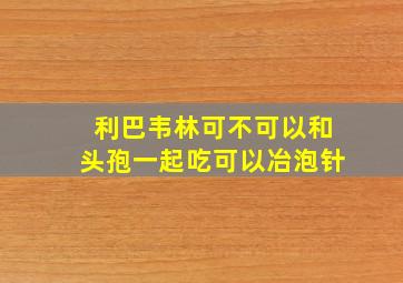 利巴韦林可不可以和头孢一起吃可以冶泡针