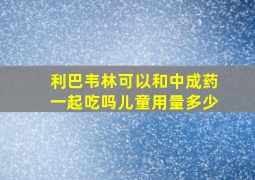 利巴韦林可以和中成药一起吃吗儿童用量多少