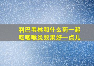 利巴韦林和什么药一起吃咽喉炎效果好一点儿