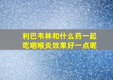 利巴韦林和什么药一起吃咽喉炎效果好一点呢