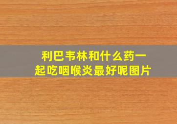 利巴韦林和什么药一起吃咽喉炎最好呢图片