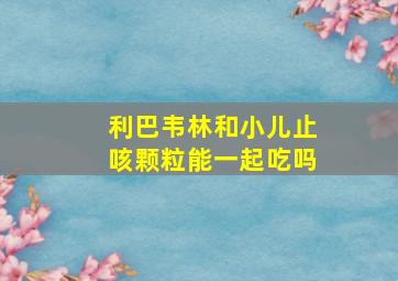 利巴韦林和小儿止咳颗粒能一起吃吗