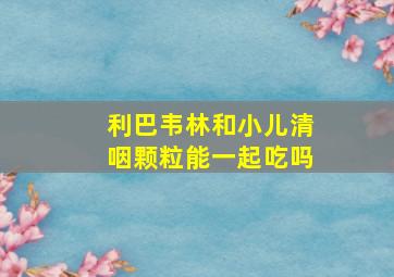 利巴韦林和小儿清咽颗粒能一起吃吗