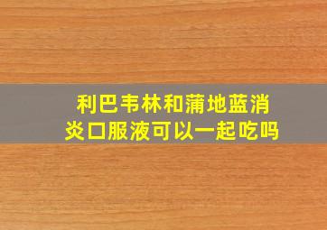 利巴韦林和蒲地蓝消炎口服液可以一起吃吗