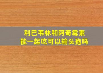 利巴韦林和阿奇霉素能一起吃可以输头孢吗