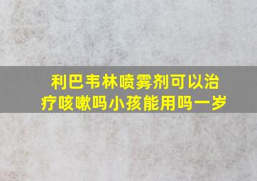 利巴韦林喷雾剂可以治疗咳嗽吗小孩能用吗一岁