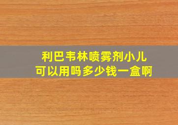 利巴韦林喷雾剂小儿可以用吗多少钱一盒啊