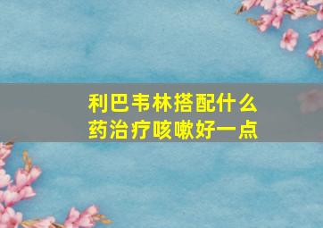 利巴韦林搭配什么药治疗咳嗽好一点