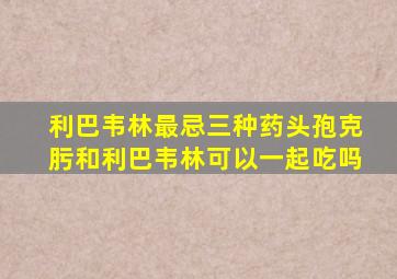 利巴韦林最忌三种药头孢克肟和利巴韦林可以一起吃吗