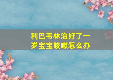 利巴韦林治好了一岁宝宝咳嗽怎么办