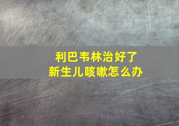 利巴韦林治好了新生儿咳嗽怎么办