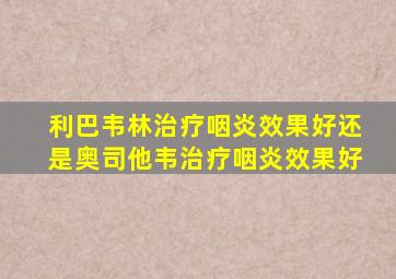 利巴韦林治疗咽炎效果好还是奥司他韦治疗咽炎效果好