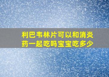 利巴韦林片可以和消炎药一起吃吗宝宝吃多少