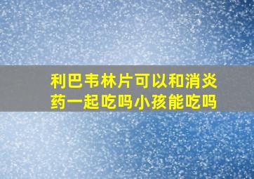 利巴韦林片可以和消炎药一起吃吗小孩能吃吗