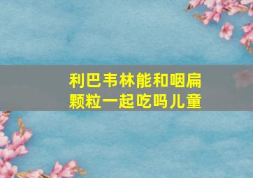 利巴韦林能和咽扁颗粒一起吃吗儿童