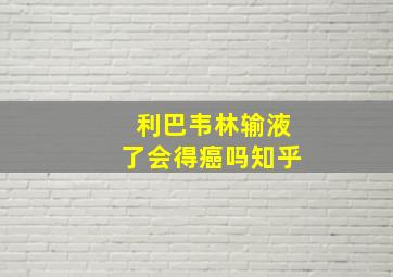 利巴韦林输液了会得癌吗知乎